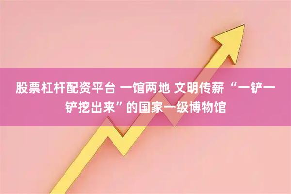 股票杠杆配资平台 一馆两地 文明传薪 “一铲一铲挖出来”的国家一级博物馆