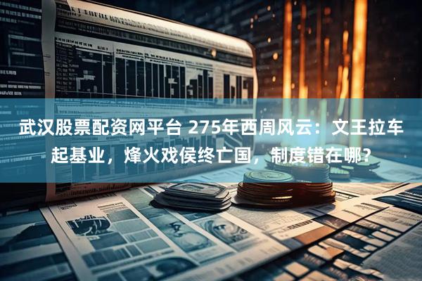 武汉股票配资网平台 275年西周风云：文王拉车起基业，烽火戏侯终亡国，制度错在哪？