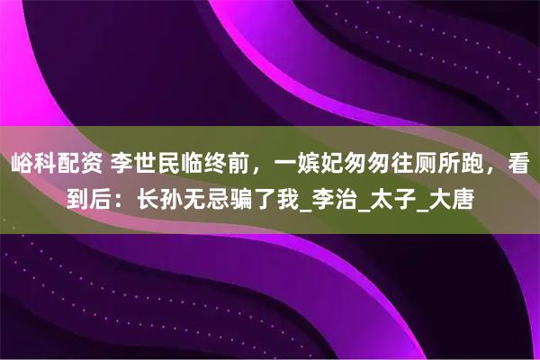 峪科配资 李世民临终前，一嫔妃匆匆往厕所跑，看到后：长孙无忌骗了我_李治_太子_大唐