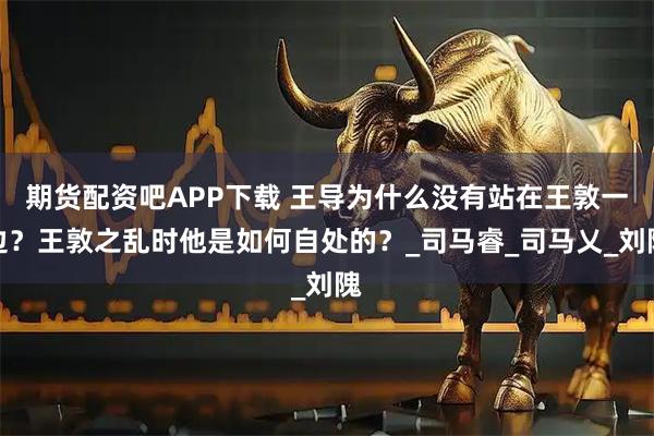 期货配资吧APP下载 王导为什么没有站在王敦一边？王敦之乱时他是如何自处的？_司马睿_司马乂_刘隗