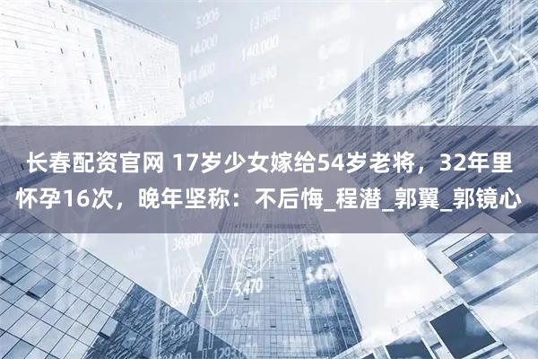长春配资官网 17岁少女嫁给54岁老将，32年里怀孕16次，晚年坚称：不后悔_程潜_郭翼_郭镜心