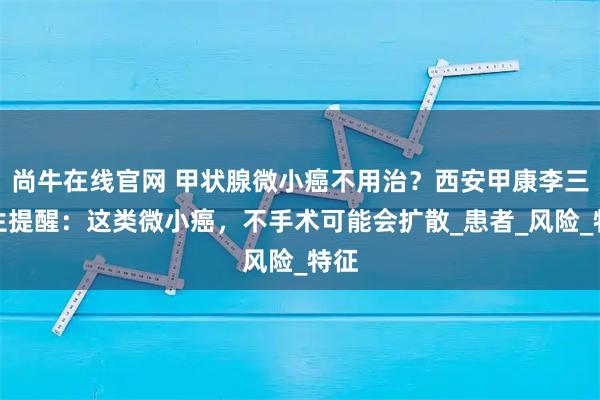 尚牛在线官网 甲状腺微小癌不用治？西安甲康李三医生提醒：这类微小癌，不手术可能会扩散_患者_风险_特征
