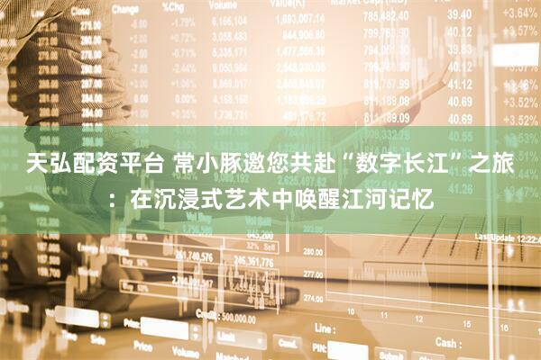 天弘配资平台 常小豚邀您共赴“数字长江”之旅:在沉浸式艺术中唤醒江河记忆