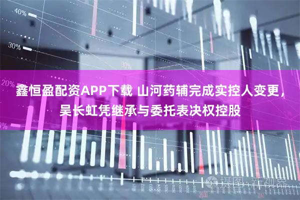 鑫恒盈配资APP下载 山河药辅完成实控人变更,吴长虹凭继承与委托表决权控股