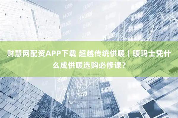 财慧网配资APP下载 超越传统供暖丨暖玛士凭什么成供暖选购必修课?
