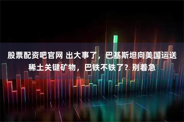 股票配资吧官网 出大事了,巴基斯坦向美国运送稀土关键矿物,巴铁不铁了?别着急