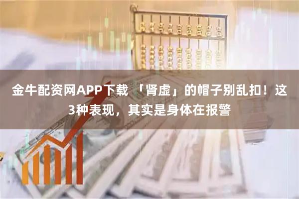 金牛配资网APP下载 「肾虚」的帽子别乱扣！这3种表现，其实是身体在报警