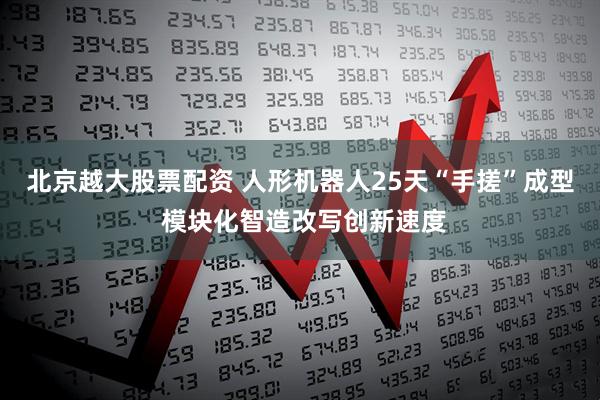 北京越大股票配资 人形机器人25天“手搓”成型 模块化智造改写创新速度
