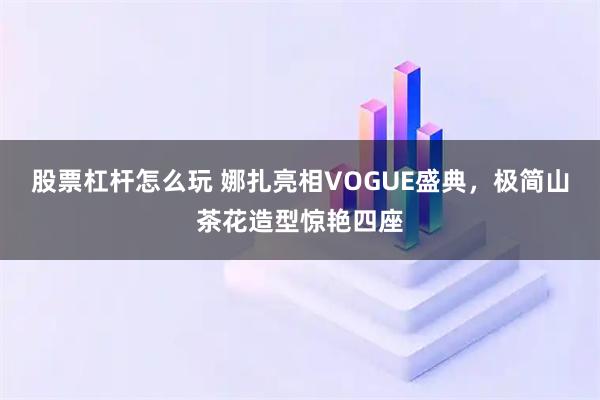 股票杠杆怎么玩 娜扎亮相VOGUE盛典,极简山茶花造型惊艳四座
