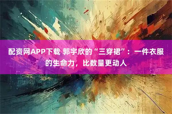 配资网APP下载 郭宇欣的“三穿裙”：一件衣服的生命力，比数量更动人