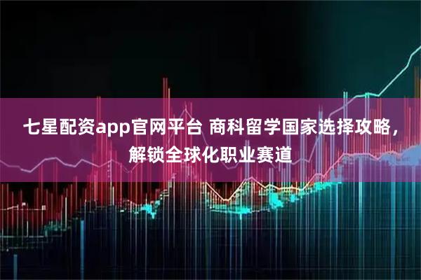 七星配资app官网平台 商科留学国家选择攻略，解锁全球化职业赛道