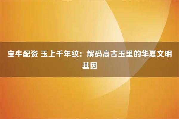 宝牛配资 玉上千年纹：解码高古玉里的华夏文明基因