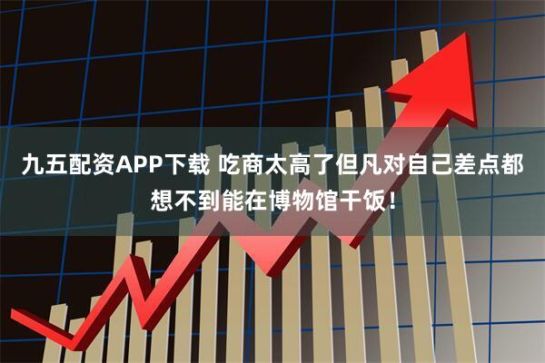 九五配资APP下载 吃商太高了但凡对自己差点都想不到能在博物馆干饭！
