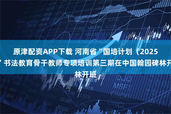原津配资APP下载 河南省“国培计划（2025）”书法教育骨干教师专项培训第三期在中国翰园碑林开班