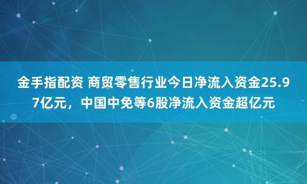 金手指配资 商贸零售行业今日净流入资金25.97亿元，中国中免等6股净流入资金超亿元