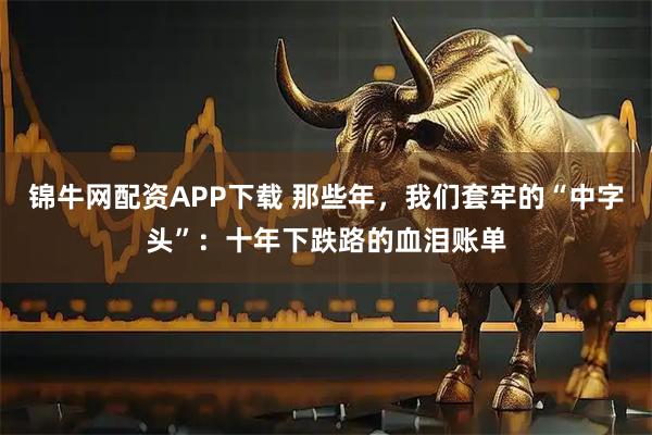 锦牛网配资APP下载 那些年，我们套牢的“中字头”：十年下跌路的血泪账单