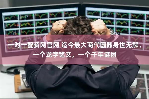 一对一配资网官网 迄今最大商代圆鼎身世无解，一个龙字铭文，一个千年谜团