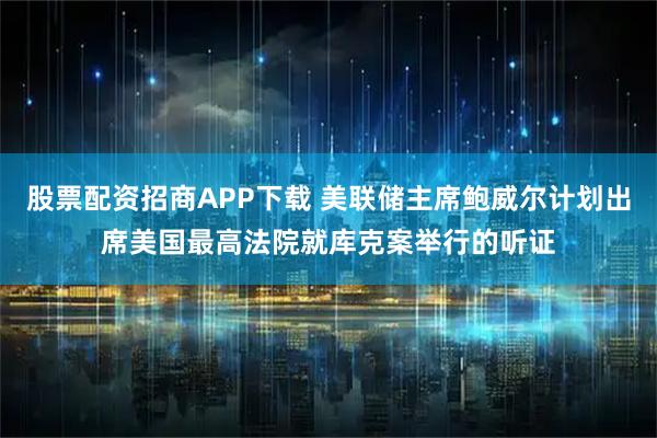 股票配资招商APP下载 美联储主席鲍威尔计划出席美国最高法院就库克案举行的听证