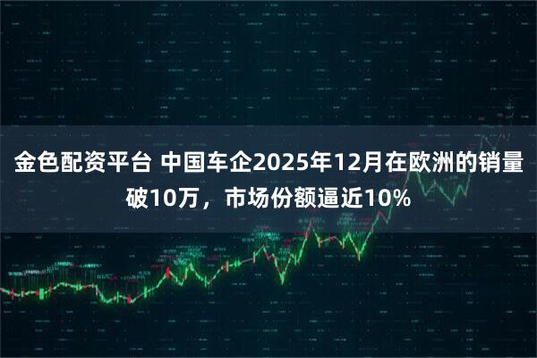金色配资平台 中国车企2025年12月在欧洲的销量破10万，市场份额逼近10%