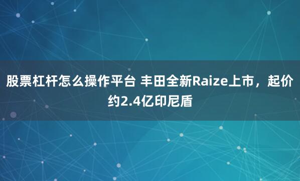 股票杠杆怎么操作平台 丰田全新Raize上市，起价约2.4亿印尼盾