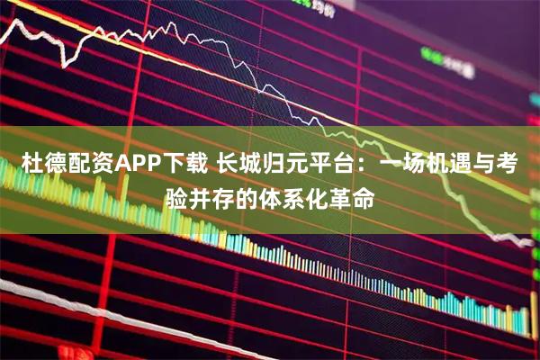杜德配资APP下载 长城归元平台：一场机遇与考验并存的体系化革命