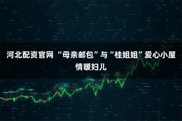 河北配资官网 “母亲邮包”与“桂姐姐”爱心小屋情暖妇儿