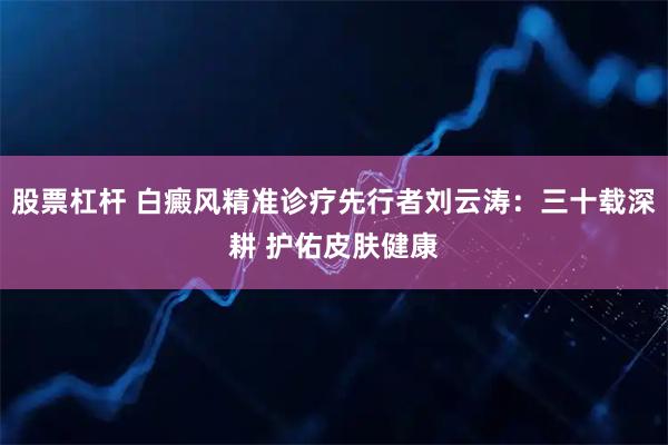 股票杠杆 白癜风精准诊疗先行者刘云涛：三十载深耕 护佑皮肤健康
