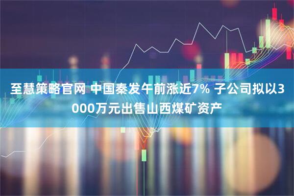 至慧策略官网 中国秦发午前涨近7% 子公司拟以3000万元出售山西煤矿资产