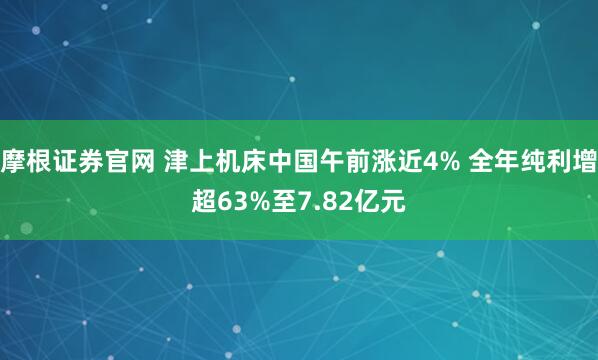 摩根证券官网 津上机床中国午前涨近4% 全年纯利增超63%至7.82亿元