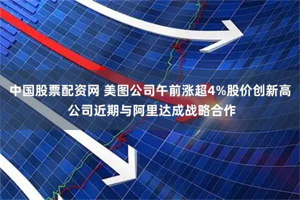 中国股票配资网 美图公司午前涨超4%股价创新高 公司近期与阿里达成战略合作