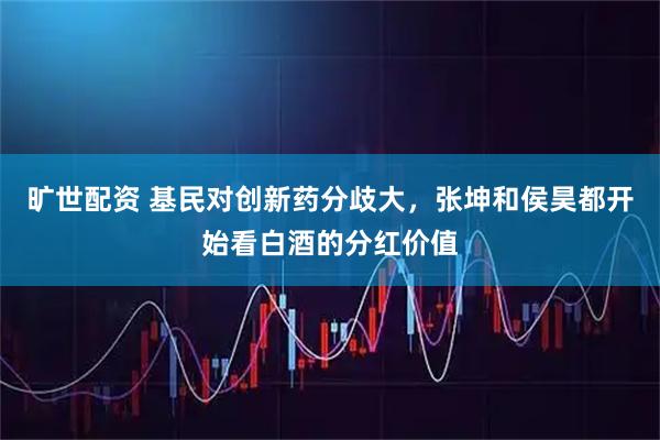 旷世配资 基民对创新药分歧大，张坤和侯昊都开始看白酒的分红价值