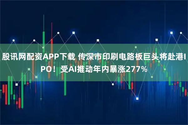 股讯网配资APP下载 传深市印刷电路板巨头将赴港IPO！受AI推动年内暴涨277%