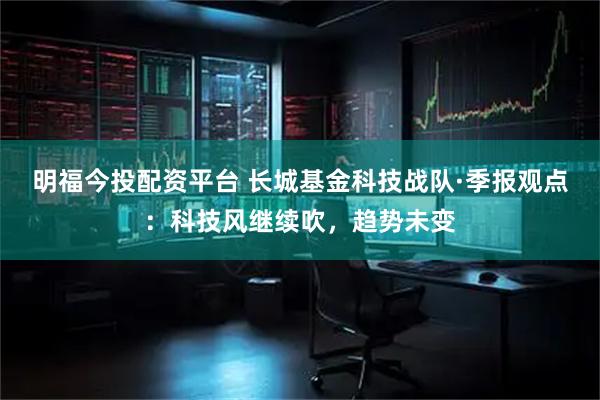 明福今投配资平台 长城基金科技战队·季报观点：科技风继续吹，趋势未变