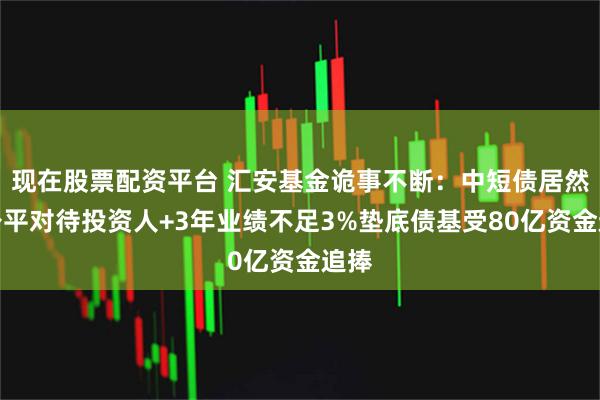 现在股票配资平台 汇安基金诡事不断：中短债居然不公平对待投资人+3年业绩不足3%垫底债基受80亿资金追捧