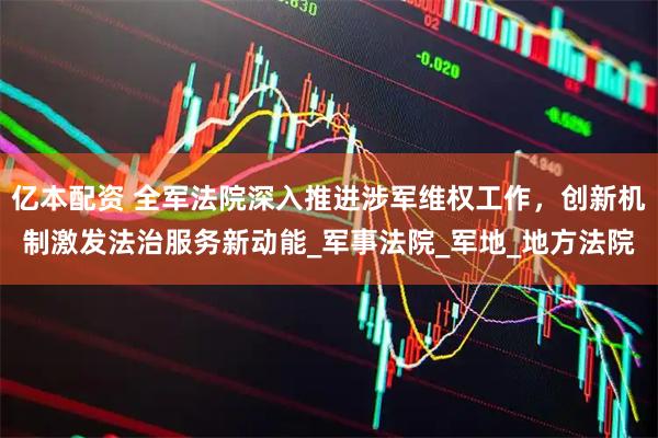 亿本配资 全军法院深入推进涉军维权工作，创新机制激发法治服务新动能_军事法院_军地_地方法院