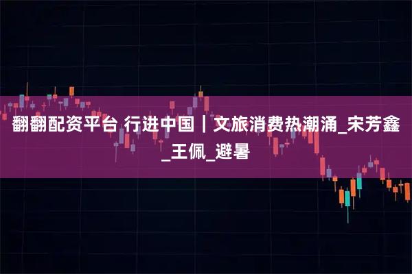 翻翻配资平台 行进中国｜文旅消费热潮涌_宋芳鑫_王佩_避暑