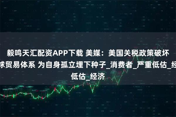 毅鸣天汇配资APP下载 美媒：美国关税政策破坏全球贸易体系 为自身孤立埋下种子_消费者_严重低估_经济