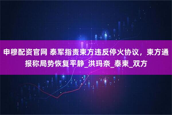 申穆配资官网 泰军指责柬方违反停火协议，柬方通报称局势恢复平静_洪玛奈_泰柬_双方