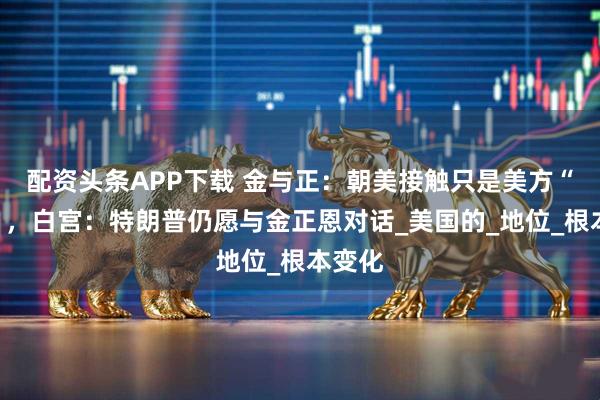 配资头条APP下载 金与正：朝美接触只是美方“希望”，白宫：特朗普仍愿与金正恩对话_美国的_地位_根本变化