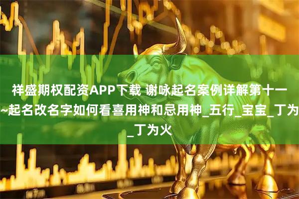 祥盛期权配资APP下载 谢咏起名案例详解第十一篇~起名改名字如何看喜用神和忌用神_五行_宝宝_丁为火