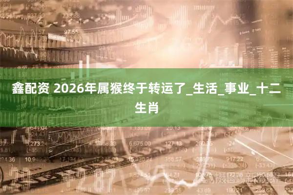 鑫配资 2026年属猴终于转运了_生活_事业_十二生肖