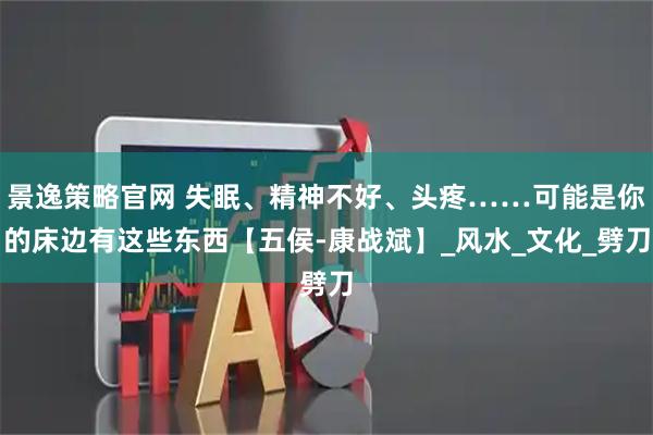 景逸策略官网 失眠、精神不好、头疼……可能是你的床边有这些东西【五侯-康战斌】_风水_文化_劈刀