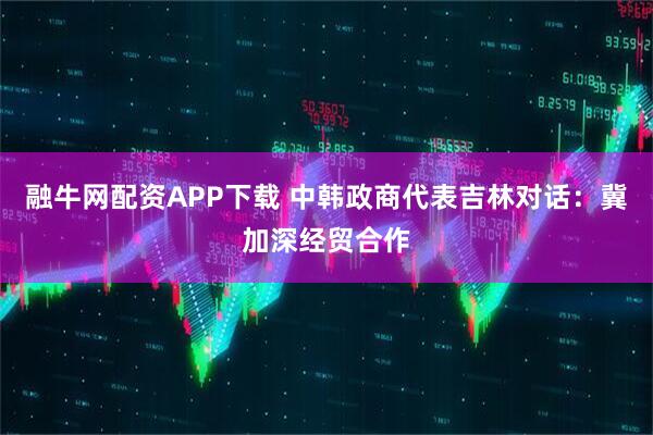 融牛网配资APP下载 中韩政商代表吉林对话：冀加深经贸合作