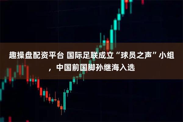 趣操盘配资平台 国际足联成立“球员之声”小组，中国前国脚孙继海入选