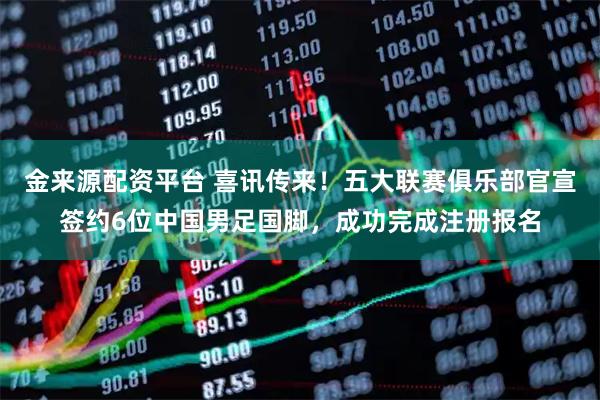 金来源配资平台 喜讯传来！五大联赛俱乐部官宣签约6位中国男足国脚，成功完成注册报名