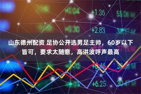 山东德州配资 足协公开选男足主帅，60岁以下皆可，要求太随意，高洪波呼声最高
