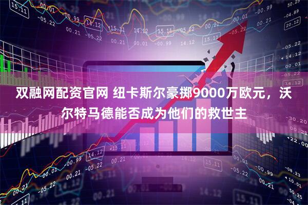 双融网配资官网 纽卡斯尔豪掷9000万欧元，沃尔特马德能否成为他们的救世主