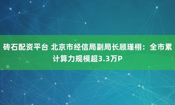 砖石配资平台 北京市经信局副局长顾瑾栩:全市累计算力规模超3.3万P