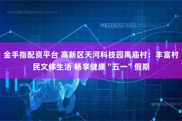 金手指配资平台 高新区天河科技园禹庙村：丰富村民文体生活 畅享健康“五一”假期