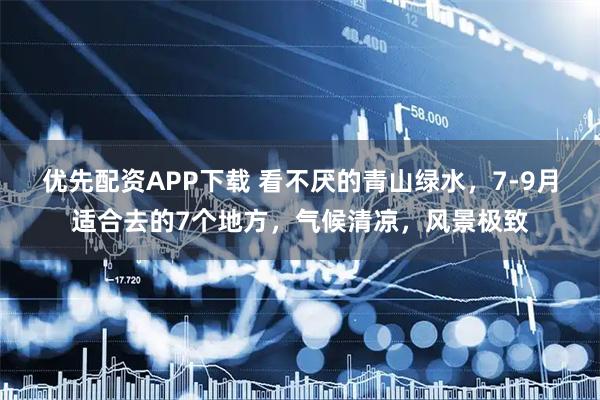 优先配资APP下载 看不厌的青山绿水，7-9月适合去的7个地方，气候清凉，风景极致